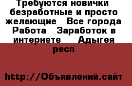 Требуются новички, безработные и просто желающие - Все города Работа » Заработок в интернете   . Адыгея респ.